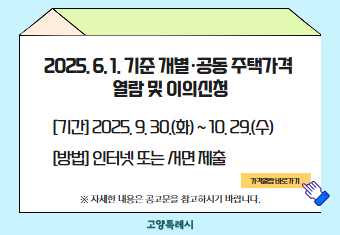 2025. 6. 1. 기준 개별·공동 주택가격 
열람 및 이의신청

 [기간] 2025. 9. 30.(화) ~ 10. 29.(수) 
 [방법]인터넷 또는 서면 제출

※ 자세한 내용은 공고문을 참고하시기 바랍니다.

                  <<가격열람 바로가기>>