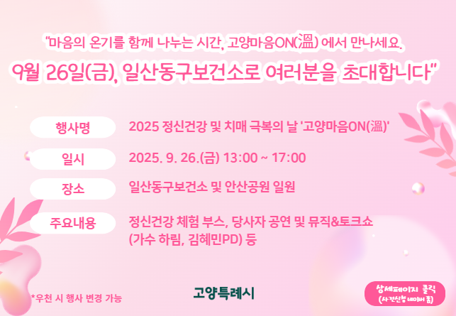 “마음의 온기를 함께 나누는 시간, 고양마음ON(溫)에서 만나세요.
9월 26일(금), 일산동구보건소로 여러분을 초대합니다”

  ○ 행 사 명: 2025년 정신건강 및 치매극복의 날 '고양마음ON(溫)'
  ○ 일    시: 2025. 9. 26.(금) 13:00 ~ 17:00
  ○ 장    소: 일산동구보건소 및 안산공원 일원
  ○ 주요내용: 정신건강 체험 부스, 당사자 공연 및 뮤직&토크쇼(가수 하림, 김혜민PD) 등 
※ 우천 시 행사 변경 가능
상세페이지 클릭(사전신청 네이버 폼)>>.