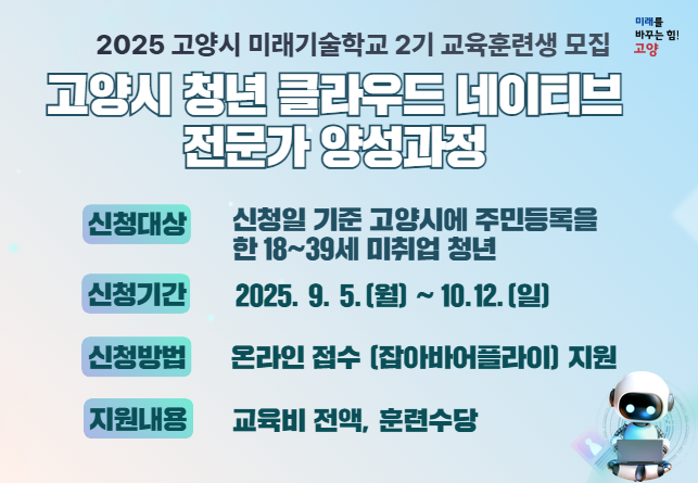 2025 고양 미래기술학교 2기 교육훈련생 모집

- 사  업 명 : 2025 고양시 미래기술학교 - 2기
   고양시 청년 클라우드 네이티브 전문가 양성과정
- 신청대상: 신청일 기준 고양시에 주민등록을 한 18~39세 미취업 청년
- 신청기간: 2025. 9. 5.(월) ~ 10.12(일)
- 신청방법: 온라인 접수 (잡아바어플라이)지원 내용 : 교육비 전액, 훈련수당