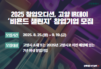 2025 창업오디션, 고양 IR데이 
‘비욘드 챌린지’ 창업기업 모집 

  - 모집기간 : 2025. 8. 25.(월) ~ 9. 19.(금)
- 모집대상 : 고양시 소재 또는 2025년 고양시로 이전예정에 있는 7년 이내 창업기업

상세내용보기 클릭>>.