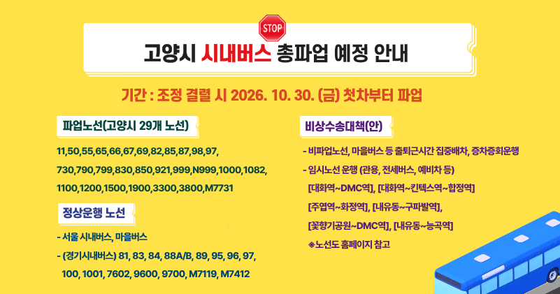 □ 고양시 시내버스 총파업 예정 안내
○ 조정 결렬 시 2026. 10. 30. (금) 첫차부터      파업
 * 파업 노선
 - 명성 18개 노선
   (1000, 1100, 1200, 1900, 830, 1082, 1500, 65, 82, 921, 3300, 3800, 66, 67, 11, 999, N999, M7731)
 - 서울여객 6개 노선 
   (790, 799, 85, 730, 850, 55)
 - 백마운수 5개 노선 (69, 98, 99, 50, 87)
 * 정상운행 노선
  - 서울 시내버스, 마을버스
  - 대원고속(9600, 9700, M7412)
  - 선진버스(M7119)
  - 여산교통(7602) 
  - 고양교통(1001, 88A/B, 95, 96, 97)
  - 대덕운수(100, 81, 83 ,84, 89)
* 비상수송대책(안)
- 비파업노선, 마을버스 등 출퇴근시간 집중배차, 증차증회운행
- 임시노선 운행 (전세버스)