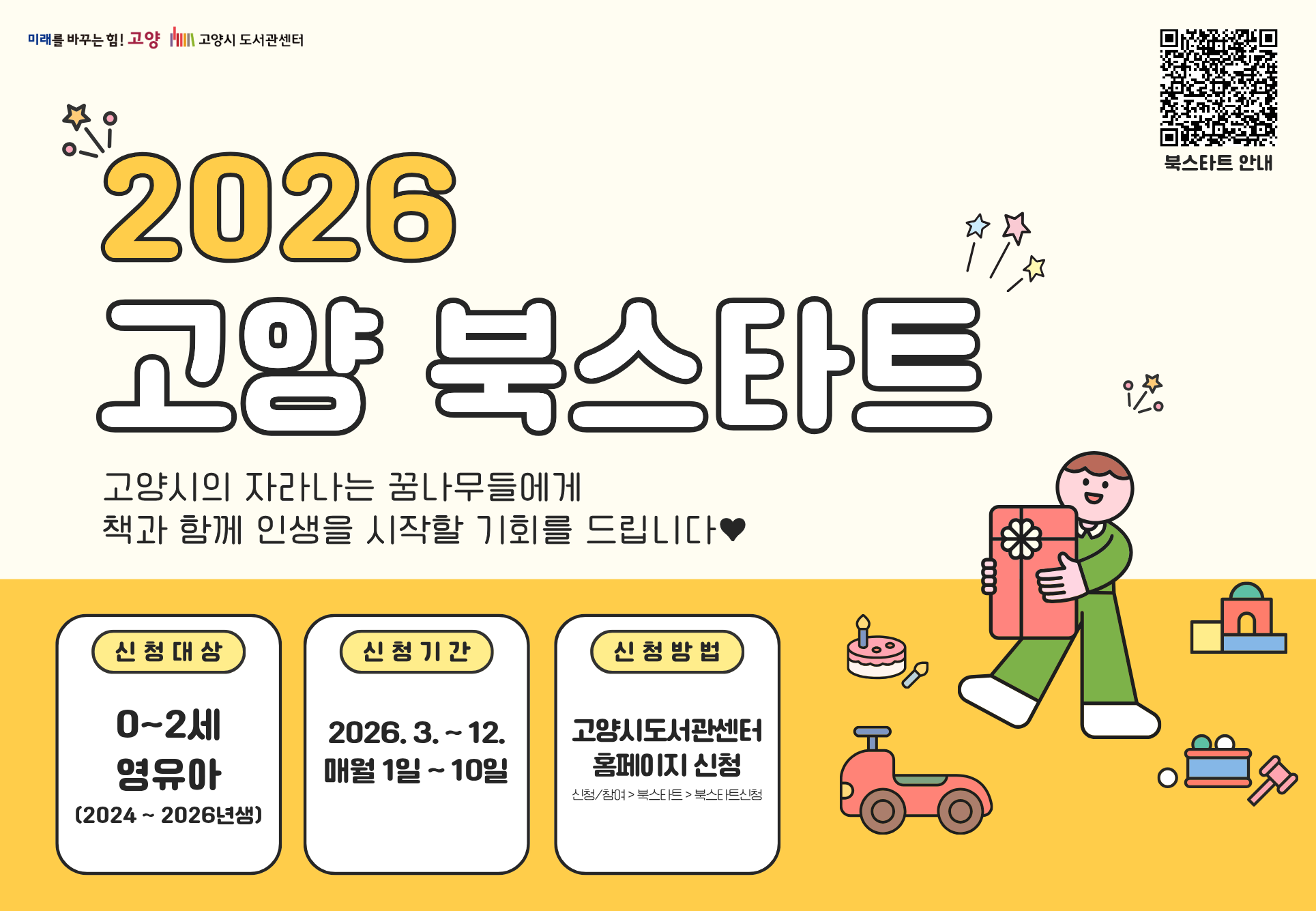 https://www.goyanglib.or.kr/center/menu/130331/bbs/20001/bbsPostDetail.do?currentPageNo=1&postIdx=489011&manageCd=ALL

미래를 바꾸는 힘 고양 고양시 도서관센터 북스타트 안내
2026 고양 북스타트 
고양시의 자라나는 꿈나무들에게 책과 함께 인생을 시작할 기회를 드립니다♥
신청대상 : 0~2세 영유아(2024~2026년생)
신청기간 : 2026.3.~12. 매월 1일 ~ 10일
신청방법 : 고양시도서관센터 홈페이지 신청 (신청/참여>북스타트>북스타트신청)