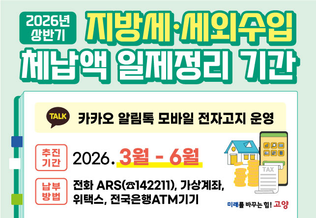 2026년 상반기 지방세 · 세외수입 체납액 일제정리 기간

- 추진기간: 2026. 3월 ∼ 6월 
- 추진사항: 체납안내 및 집중 징수활동
- 납부방법: 전화ARS(☎142211), 가상계좌, 위택스, 전국은행ATM기기
- 문 의 처: 고양시민원콜센터 (☎031-909-9000)
상세내용보기 클릭>>