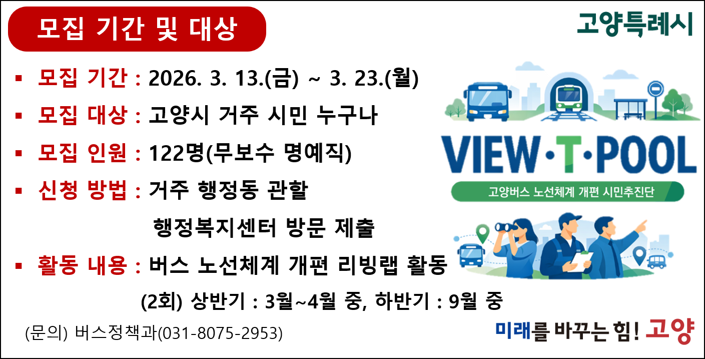 고양버스 노선체계 개편 시민추진단 
모집기간: 2026. 3. 13. ~ 3. 23. 
모집 대상: 고양시 거주 시민 누구나 
모집 인원: 122명 (무보수 명예직)
신청 방법: 거주 행정동 관할 행정복지센터 방문 제출 
활동 내용: 버스 노선 체계 개편 리빙랩 활동 (2회) 상반기: 3~4월중, 하반기: 9월 중 
문의 버스정책과: 031-8075-2953