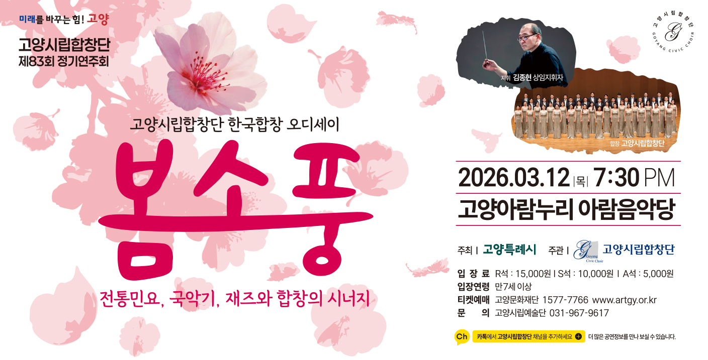 고양시립 합창단 제83회 정기연주회
고양시립합창단 한국합창 오디세이 봄소풍
전통민요. 국악기, 재즈와 합창의 시너지
2026. 03. 23 목 7:30PM 
고양아람누리 아람음악당 
주최 고양특례시 주관 고양시립합창단
입장료 R석: 15,000원 S석: 10,000원  A석: 5,000원
입장연령 만7세 이상
티켓예매 고양문화재단 1577-7766 www.artgy.or.kr
문       의 고양시립예술단 031-967-9617
