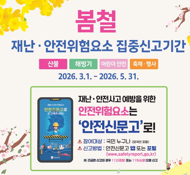 봄철 
재난 안전위험요소 집중신고기간
산불 해빙기 어린이 안전 축제/행사
2026. 3. 1. 2 2026. 5. 31.
재난안전사고 예방을 위한 
안전위험요소는 '안전신문고'로!
참여대상: 국민 누구나(외국인 포함)
신고방법: 안전신문고 앱 또는 포털
(www.safetyreport.go.kr)
*긴급한 신고의 경우 112(경찰) 또는 119(소방)으로 신고