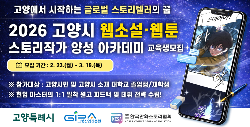 고양에서 시작하는 글로벌 스토리텔러의 꿈 
2026 고양시 웹소설/웹툰 
스토리작가 양성 아카데미 교육생모집
모집기간: 2. 23. (월) ~ 3. 19.(목)
-참가대상: 고양시민 및 고양시 소재 대학교 졸업생/재학생
-현업 마스터의 1:1 밀착 원고 피드백 및 데뷔 전략 수립!