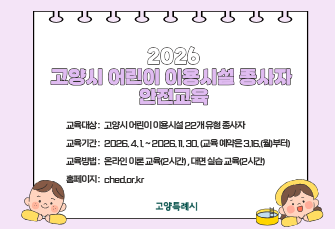 고양시 어린이이용시설 종사자 안전교육
 - 교육대상 : 고양시 어린이 이용시설 22개 유형 종사자
 - 교육기간 : 2026. 4. 1. ~ 2026. 11. 30. (교육 예약은 3.16.(월)부터)
 - 교육방법 : 온라인 이론 교육(2시간) , 대면 실습 교육(2시간)
 - 홈페이지 : ched.or.kr