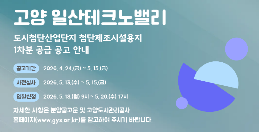 고양 일산테크노밸리 도시첨단산업단지 첨단제조시설용지 공급 공고 안내

고양도시관리공사(www.gys.or.kr)에서 「고양 일산테크노밸리 도시첨단산업단지 첨단제조시설용지」 공급을 다음과 같이 공고하고 있습니다.

입주를 희망하는 기업 및 기관의 많은 관심과 참여를 부탁드립니다.

○ 공고기간: 2026. 4. 24.(금) ~ 5. 15.(금)
○ 사전심사: 2026. 5. 13.(수) ~ 5. 15.(금)
○ 입찰신청: 2026. 5. 18.(월) 09:00 ~ 5. 20.(수) 17:00
○ 개    찰: 2026. 5. 21.(목) 10:00

※자세한 사항은 붙임의 분양공고문 및 고양도시관리홈페이지(또는 온비드(www.onbid.co.kr)를 참고하여 주시기 바랍니다.