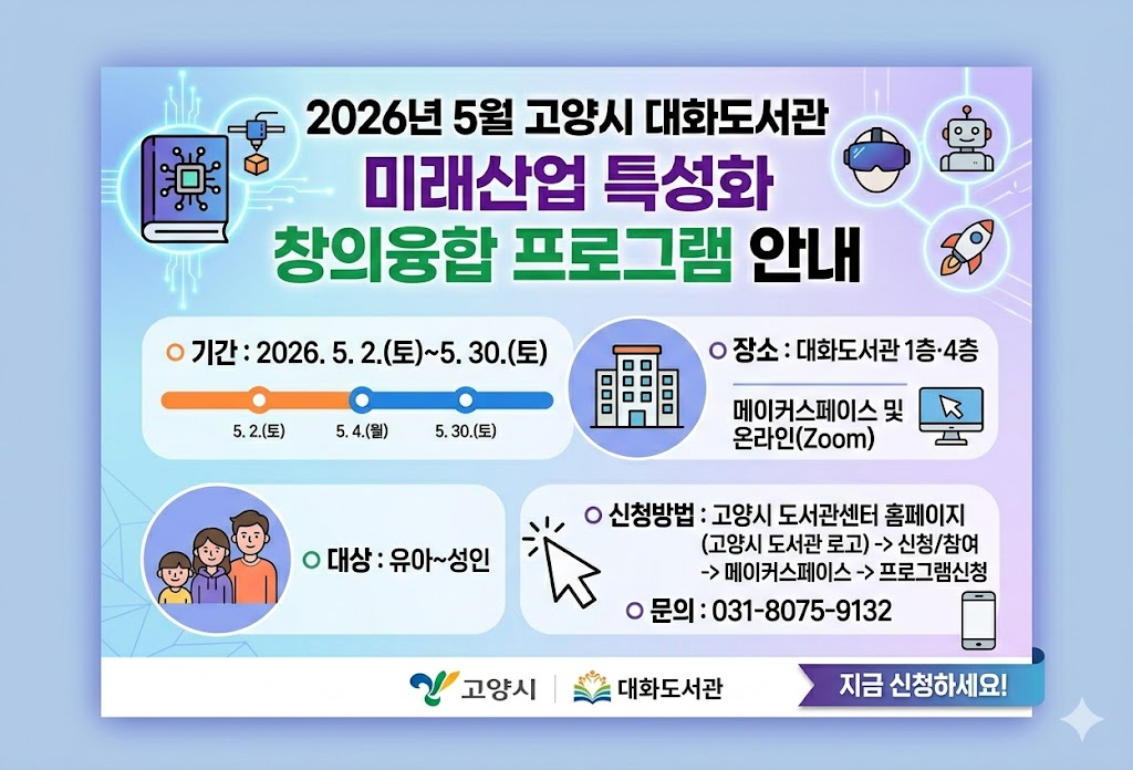 2026년 5월 고양시 대화도서관 미래산업 특성화 창의융합 프로그램 안내

  ○ 기    간: 2026. 5. 2.(토)~5. 30.(토) 
  ○ 장    소: 대화도서관 1층·4층 메이커스페이스 교육장 및 온라인(Zoom)
  ○ 대    상: 유아~성인
  ○ 신청방법: 고양시 도서관센터 홈페이지 -> 신청/참여 -> 메이커스페이스 -> 프로그램신청
  ○ 문    의: 031-8075-9132