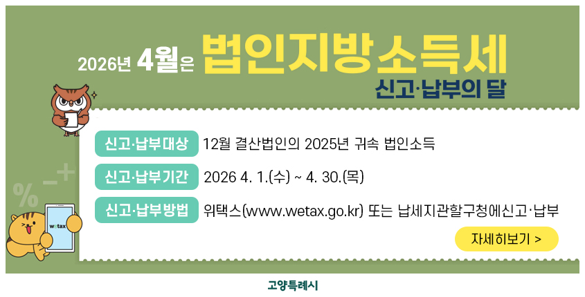 2026년 4월은
법인지방소득세 신고납부의 달
 ￭ 신고･납부대상 : 12월 결산법인의 2025년 귀속 법인소득
 ￭ 신고･납부기간 : 2026 4. 1.(수) ~ 4. 30.(목)
 ￭ 신고･납부방법 : 위택스(www.wetax.go.kr)           또는 납세지관할구청에신고‧납부
                                                                 자세히보기 >