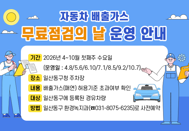 
자동차 배출가스 무료점검의 날 운영 안내
○ 기간: 2026년 4~10월 첫째주 수요일
(운영일 : 4.8/5.6/6.10/7.1/8.5/9.2/10.7)
○ 장소 : 일산동구청 주차장
○ 내용: 배출가스(매연) 허용기준 초과여부 확인
○ 대상: 일산동구에 등록된 경유차량
○ 방법: 일산동구 환경녹지과(☎031-8075-6235)로 사전예약