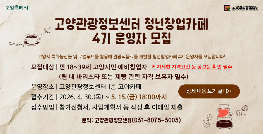☕ 고양관광정보센터 청년창업카페

4기 운영자 모집

📌 모집개요

고양시 특화 농산물 및 로컬푸드를 활용한
관광식음료 개발 청년창업가 모집

👤 모집대상

✔ 만 18~39세 고양시민 예비창업자
✔ 지방세 관련 체납 없는 자
✔ 관련 자격 보유자 필수

📍 운영장소

고양관광정보센터 1층 ‘고아카페’

📅 접수기간
30.(목) ~ 5. 15.(금) 18:00까지
📝 접수방법

참가신청서 작성 후
📧 이메일 제출

📞 문의

고양관광정보센터
☎ 031-8075-3003