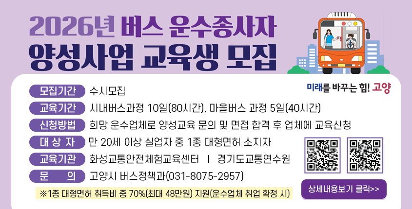 모집기간 : 수시모집
교육기간 : 시내버스과정 10일(80시간), 
          마을버스 과정(40시간)
신청방법 : 희망 운수업체로 양성교육 문의 및 
          면접 합격 후 업체에 교육신청
대 상 자 : 만 20세 이상 실업자 중 1종 대형면허 소지자
교육기관 : 화성교통안전체험교육센터 (QR)
          경기도교통연수원 (QR)
문    의 : 고양시 버스정책과(031-8075-2957)