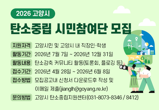 2026 고양시 탄소중립 시민참여단 모집
 ▸ 지원자격 : 고양시민 및 고양시 내 직장인·학생
 ▸ 활동기간 : 2026년 7월 7일 ~ 2026년 12월 31일
 ▸ 활동내용 : 탄소감축 커뮤니티 활동(토론회, 플로깅 등)
 ▸ 접수기간 : 2026년 4월 28일 ~ 2026년 6월 8일
 ▸ 접수방법 : 모집공고내 신청서 다운로드후 작성 및 이메일 제출(jianglh@goyang.re.kr)
 ▸ 문의방법 : 고양시 탄소중립지원센터(031-8073-8346 / 8412)