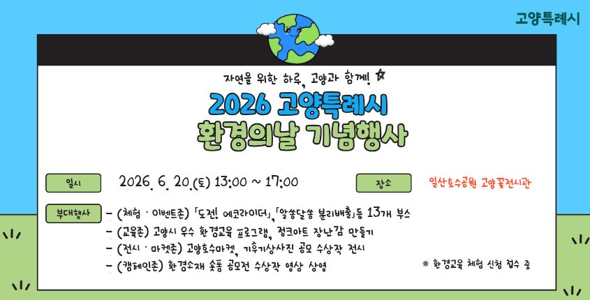 2026 고양특례시 환경의 날 기념 행사
(자연을 위한 하루, 고양과 함께!)

 ▸ 일시 : 2026. 6. 20.(토) 13:00 ~ 17:00
 ▸ 장소 : 일산호수공원 고양꽃전시관
 ▸ 부대행사
  - (체험ㆍ이벤트존) 「도전! 에코라이더」,「알쏭달쏭 분리배출」등 13개 부스
  - (교육존) 고양시 우수 환경교육 프로그램, 정크아트 장난감 만들기
  - (전시ㆍ마켓존) 고양호수마켓, 기후기상사진 공모 수상작 전시
  - (캠페인존) 환경소재 숏폼 공모전 수상작 영상 상영
   ※ 환경교육 체험 신청 접수 중
