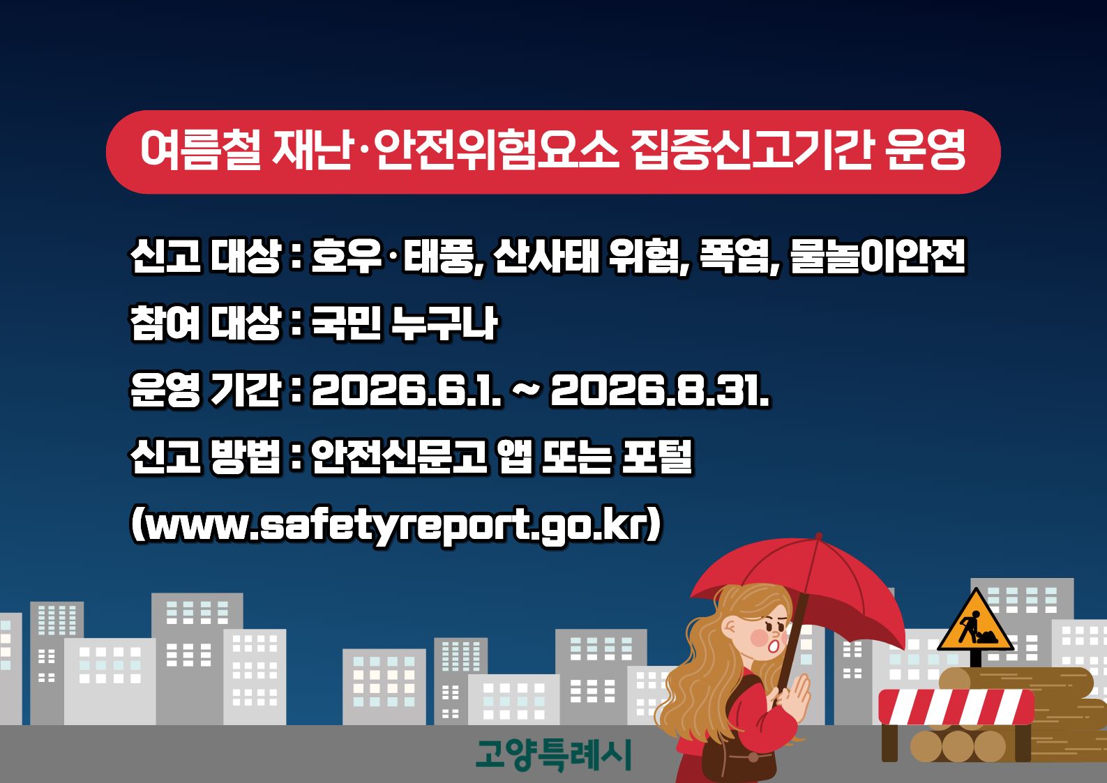 신고 대상 : 호우·태풍, 산사태 위험, 폭염, 물놀이안전
참여 대상 : 국민 누구나
운영 기간 : 2026.6.1. ~ 2026.8.31.
신고 방법 : 안전신문고 앱 또는 포털 (www.safetyreport.go.kr)