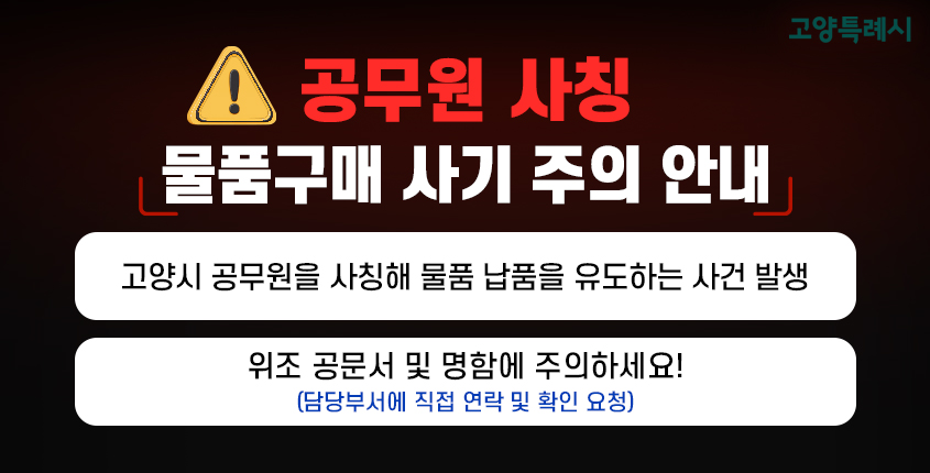 <공무원 사칭 물품구매 사기 주의 안내>
- 고양시 공무원을 사칭해 물품 납품을 유도하는 사건 발생
- 위조 공문서 및 명함에 주의하세요!(담당부서에 직접 연락 및 확인 요청)
상세내용보기 클릭>>