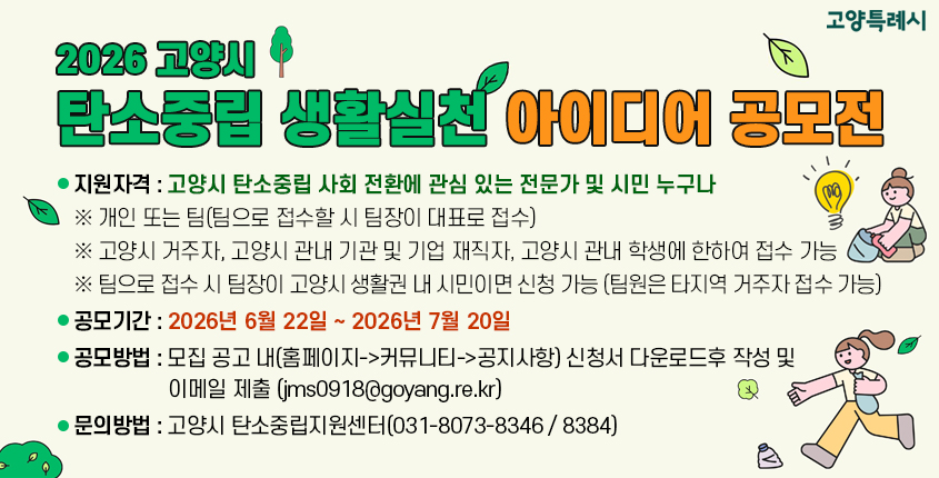 2026 고양시 탄소중립 생활실천 아이디어 공모전
 ▸ 지원자격 : 고양시 탄소중립 사회 전환에 관심 있는 전문가 및 시민 누구나  
※ 개인 또는 팀(팀으로 접수할 시 팀장이 대표로 접수) 
※ 고양시 거주자, 고양시 관내 기관 및 기업 재직자, 고양시 관내 학생에 한하여 접수 가능 
※ 팀으로 접수 시 팀장이 고양시 생활권 내 시민이면 신청 가능 (팀원은 타지역 거주자 접수 가능)
 ▸ 공모기간 : 2026년 6월 22일 ~ 2026년 7월 20일
 ▸ 공모방법 : 모집 공고 내(홈페이지->커뮤니티->공지사항) 신청서 다운로드후 작성 및 이메일 제출 (jms0918@goyang.re.kr)
 ▸ 문의방법 : 고양시 탄소중립지원센터(031-8073-8346 / 8384)