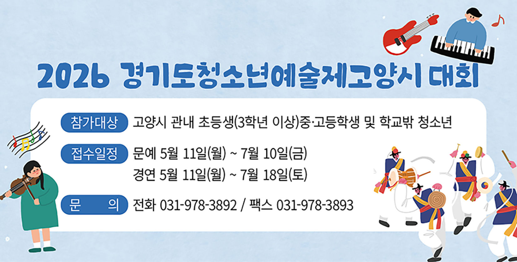 2026 경기도청소년예술제 고양시대회
- 신청기간: 2026. 5. 11.(월) ~ 7. 18.(토)
- 신청대상: 고양시 관내 초(3학년이상)·중·고
            및 학교밖 청소년
- 문 의 처: 031-978-3892
