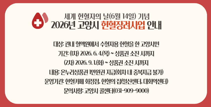 세계 헌혈자의 날(6월 14일) 기념 
2026년 고양시 헌혈장려사업 안내 
대상: 관내 혈액원에서 수혈자용 헌혈을 한 고양시민
기간: (1차) 2026. 6. 4.(목) ~ 상품권 소진 시까지 
(2차) 2026. 9. 1.(화)  ~ 상품권 소진 시까지  
내용: 온누리상품권 1만원권 지급(회차 내 중복지급 불가)
운영기관: 헌혈카페 화정점, 헌혈의 집(일산센터, 대화역센터)
문의사항: 고양시 콜센터(031-909-9000)