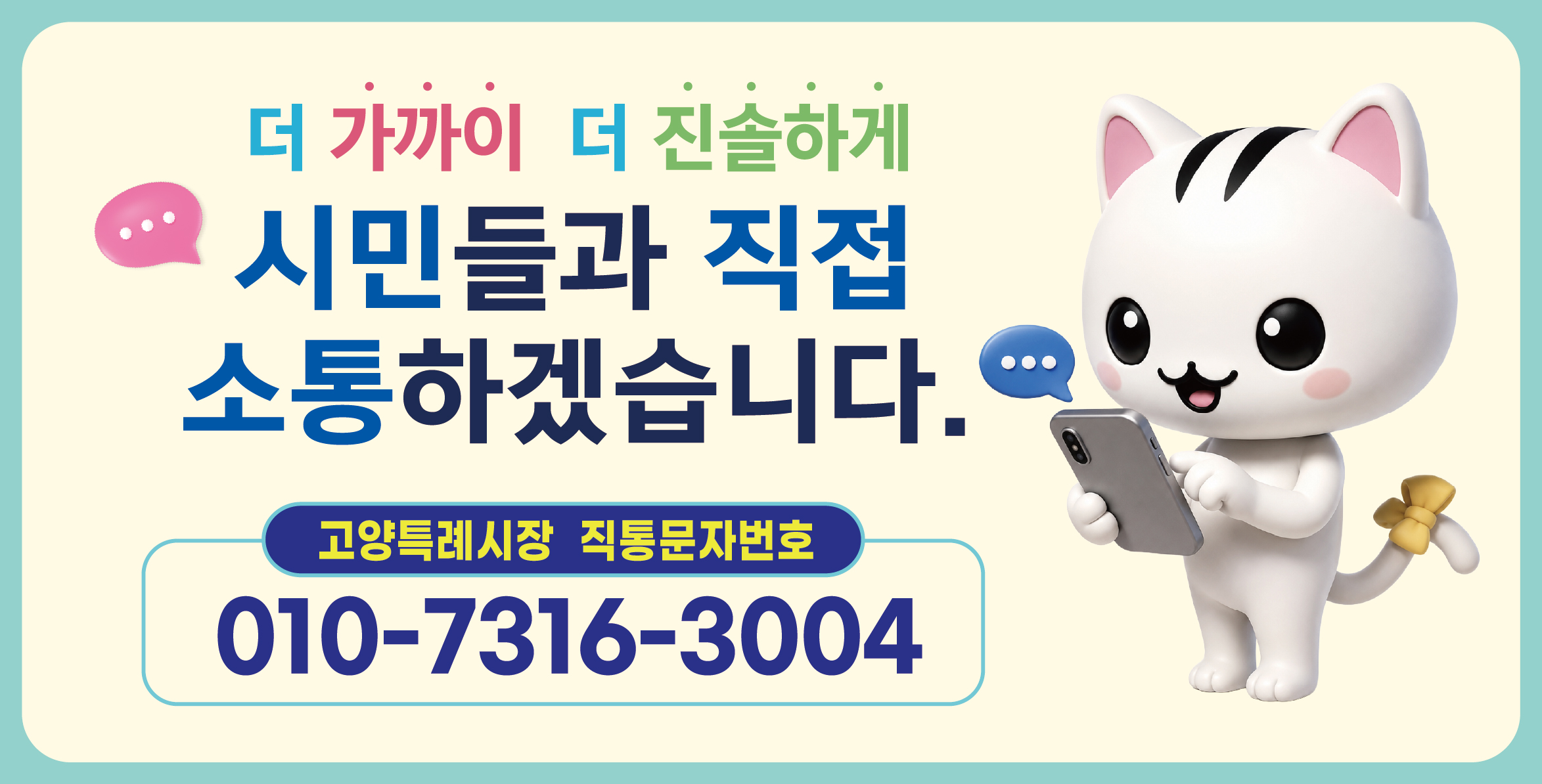 더 가까이, 더 진솔하게
시민들과 직접 소통하겠습니다. 

고양특례시장 직통문자번호 
010-7316-3004