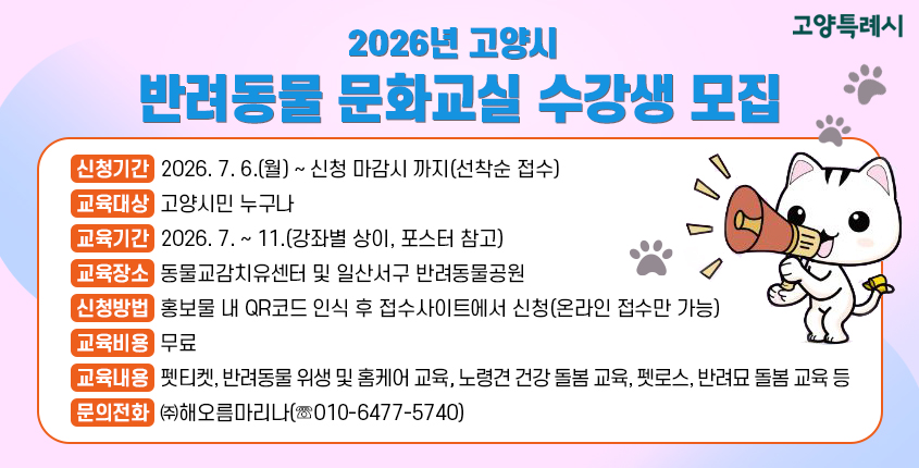 ○ 2026년 고양시 반려동물 문화교실 수강생 모집 
  - 신청기간 : 2026. 7. 6.(월) ~ 신청 마감시 까지(선착순 접수) 
  - 교육대상 : 고양시민 누구나
  - 교육기간 : 2026. 7. ~ 11.(강좌별 상이, 포스터 참고)
  - 교육장소 : 동물교감치유센터 및 일산서구 반려동물공원
  - 신청방법 : 홍보물 내 QR코드 인식 후 접수사이트에서 신청
               (온라인 접수만 가능)
  - 교육비용 : 무료
  - 교육내용 : 펫티켓, 반려동물 위생 및 홈케어 교육, 노령견 건강                   돌봄 교육, 펫로스, 반려묘 돌봄 교육 등
  - 문의전화 : ㈜해오름마리나(☏010-6477-5740)