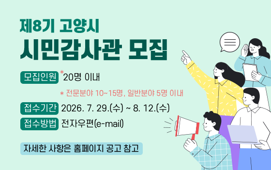 제8기 고양시 시민감사관 모집

○ 모집인원: 20명* 이내
  * 전문분야 10~15명, 일반분야 5명 이내
○ 접수기간: 2026. 7. 29.(수) ~ 8. 12.(수)
○ 접수방법: 전자우편(e-mail)

자세한 사항은 홈페이지 공고 참고