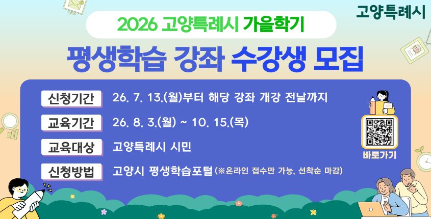 2026년 가을학기 고양특례시 평생학습 강좌 학습자 모집 
  - 신청기간: 2026. 7. 13.(월) ~ 강좌별 개강 전날까지 (선착순 접수)
  - 교육기간: 2026. 8. 3.(월) ~ 10. 15.(목)
  - 모집인원: 강좌별 상이
  - 교육장소: 오프라인 (강좌별 상이)
  - 신청방법: 고양특례시 평생학습포털 (온라인 접수만 가능)
  - 학 습 비: 강좌별 상이 (※ 재료비 별도, 홈페이지 확인)
  - 문    의: 고양특례시 민원 콜센터 ☎ 031-909-9000   