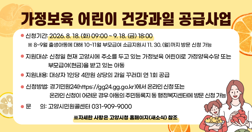 ○ 신청기간: 2026. 8. 18. (화) 09:00 ~ 9. 18. (금) 18:00
  ※ 8~9월 출생아동에 대해 10~11월 부모급여 소급지원시 11. 30. (월)까지 방문 신청 가능
○ 지원대상: 신청일 현재 고양시에 주소를 두고 있는 가정보육 어린이로 가정양육수당 또는 부모급여(현금)을 받고 있는 아동
○ 지원내용: 대상자 1인당 4만원 상당의 과일 꾸러미 연 1회 공급
○ 신청방법: 경기민원24 (https://gg24.gg.go.kr)에서 온라인 신청, 또는 온라인 신청이 어려운 경우 아동의 주민등록지 동 행정복지센터에 방문 신청 가능
○ 문    의: 고양시민원콜센터 031-909-9000

※자세한 사항은 고양시청 홈페이지(새소식) 참조