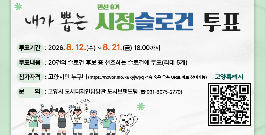 내가 뽑는 민선9기 시정슬로건 투표 
투표기간: 2026. 8. 12 ~ 8. 21.
투표내용: 20건의 슬로건 후보중에 선호하는 슬로건 투표 
참가자격: 고양시민 누구나
문의: 고양시 도시디자인담당관 도시브랜드팀 (031-8075-2779)