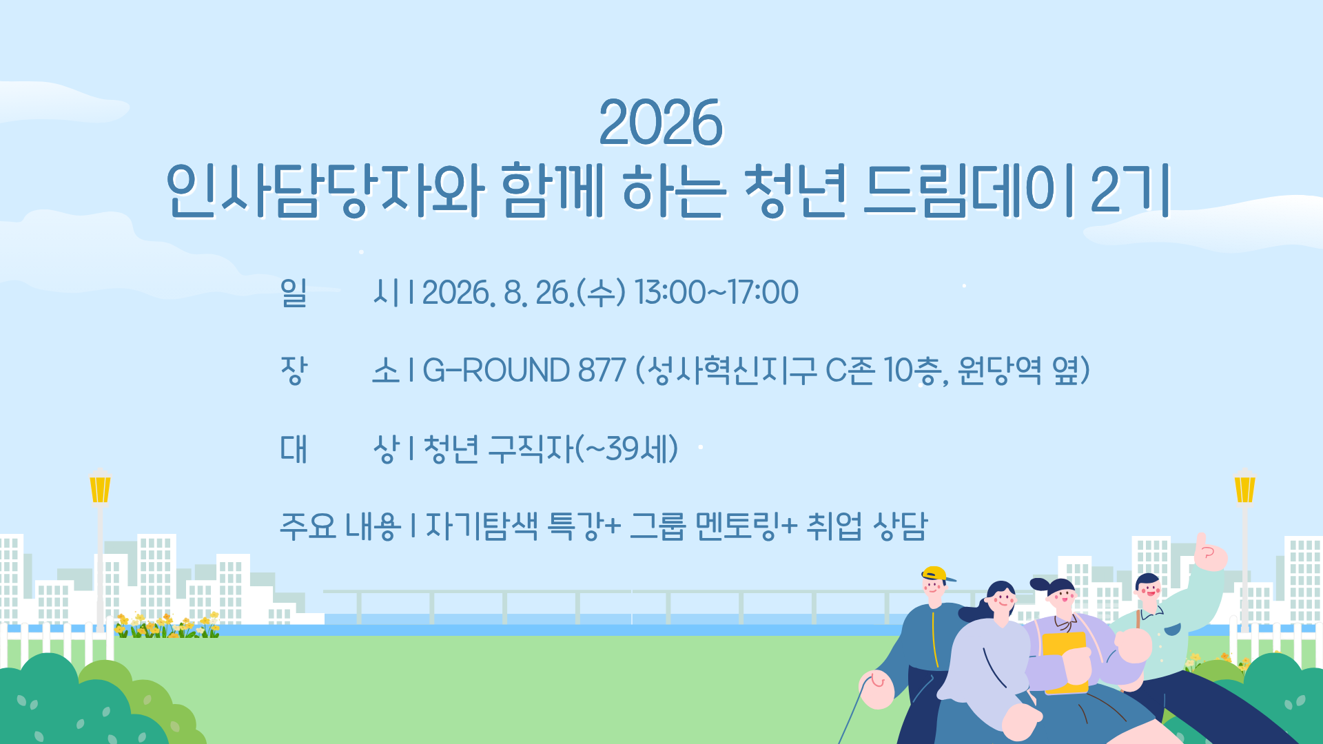 ○ 행사명: 2026 인사담당자와 함께 하는 청년 드림데이 2기
○ 일시: 2026. 8. 26.(수) 13:00~17:00
○ 장소: G-ROUND 877 (성사혁신지구 C존 10층, 원당역 옆)
○ 대상: 청년 구직자(~39세)
○ 주요 내용: 자기탐색 특강+ 그룹 멘토링+ 취업 상담