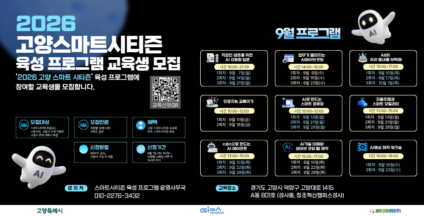 
✨2026년 9월 고양 스마트시티즌 육성 프로그램 교육생 모집✨

스마트시티와 AI에 관심 있는 시민을 대상으로 「2026년 9월 고양 스마트시티즌 육성 프로그램」 교육생을 모집합니다!

📅 신청기간
2026. 9. 1.(화) ~ 과정별 교육일 하루 전 14:00까지

📝 신청방법
QR코드 접속, 신청서 작성 후 제출

👥 모집인원
과정별 20명 내외(선착순 접수)