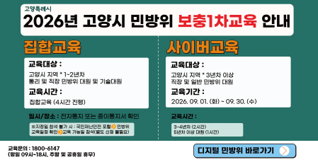 2026년 고양시 민방위 보충 1차 교육 안내
□ 집합교육
 - 교육대상 : 고양시 지역 1~2년차 통리,     직장 및 기술지원대 대원,
 - 교육시간 : 집합교육(4시간 진행)
 - 일시/장소 : 전자통지 또는 종이통지서 확인
  ※ 지정일 참석 불가 시 : 국민안전24          포털 ▶ 민방위 ▶ 교육일정 확인 ▶       교육 가능일 참석(별도 신청 불필요)

□ 사이버교육
 - 교육대상 : 고양시 소속 3년차 이상 
   직장 및 일반 민방위 대원
 - 교육기간 : 2026. 9. 1.(화) ~ 9. 30.(수)
 - 교육시간 : 3~4년차(2시간)
             5년차 이상 대원(1시간)