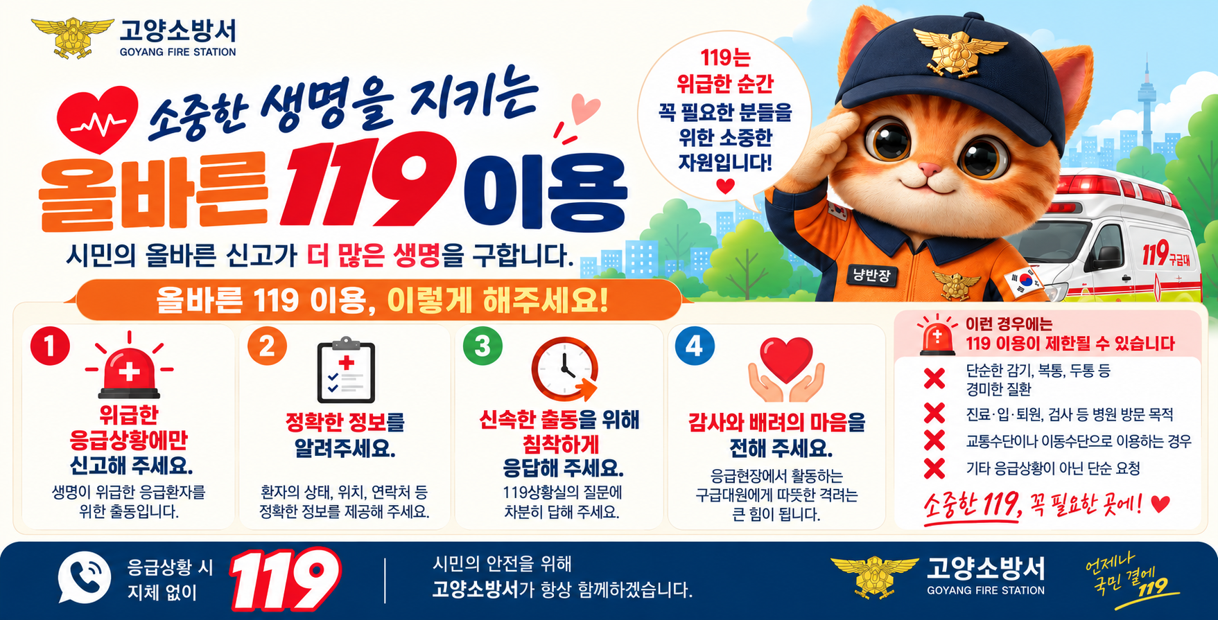 ○ 행사명: 소중한 생명을 지키는 올바른            119이용
○ 기  간: 연 중(계속)
○ 주  관: 소방청(고양소방서)
○ 대  상: 전 국민
○ 주요 내용: 올바른 119이용, 이렇게  해주세요!