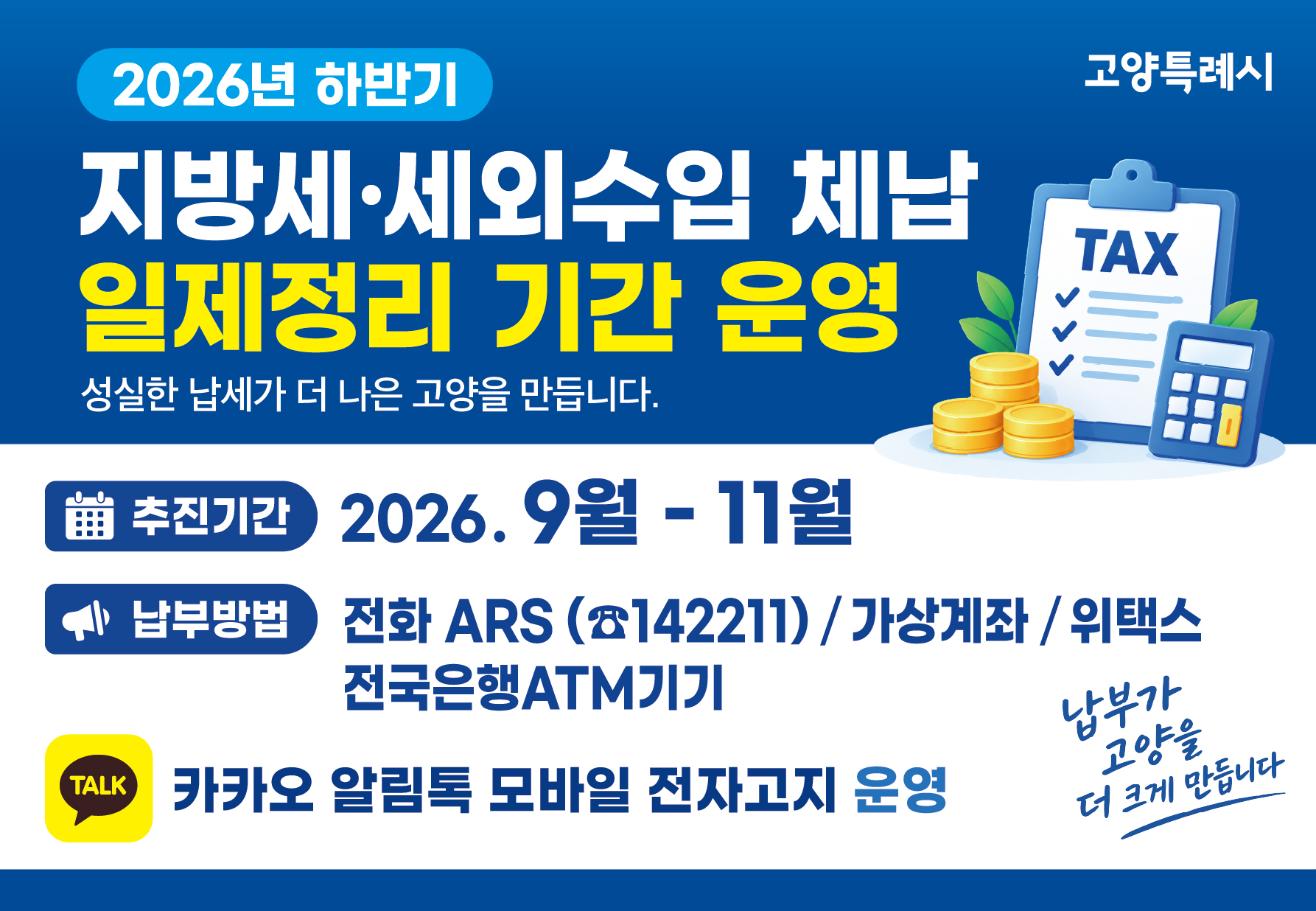 2026년 하반기 지방세 · 세외수입 체납액 일제정리 기간

- 추진기간: 2026. 9월 ∼ 11월 
- 추진사항: 체납안내 및 집중 징수활동
- 납부방법: 전화ARS(☎142211), 가상계좌, 위택스, 전국은행ATM기기
- 문 의 처: 고양시민원콜센터 (☎031-909-9000)