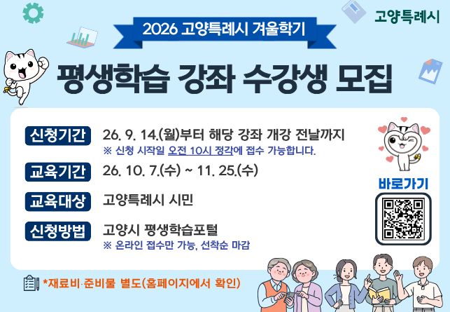 ○ 2026년 겨울학기 고양특례시 평생학습 강좌 학습자 모집 
  - 신청기간: 2026. 9. 14.(월) 오전 10시 ~ 강좌별 개강 전날까지 (선착순 접수)
  - 교육기간: 2026. 10. 7.(수) ~ 11. 15.(수)
  - 모집인원: 강좌별 상이
  - 교육장소: 오프라인 (강좌별 상이)
  - 신청방법: 고양특례시 평생학습포털 (온라인 접수만 가능)
  - 학 습 비: 강좌별 상이 (※ 재료비 별도, 홈페이지 확인)
  - 문    의: 고양특례시 민원 콜센터 ☎ 031-909-9000   
