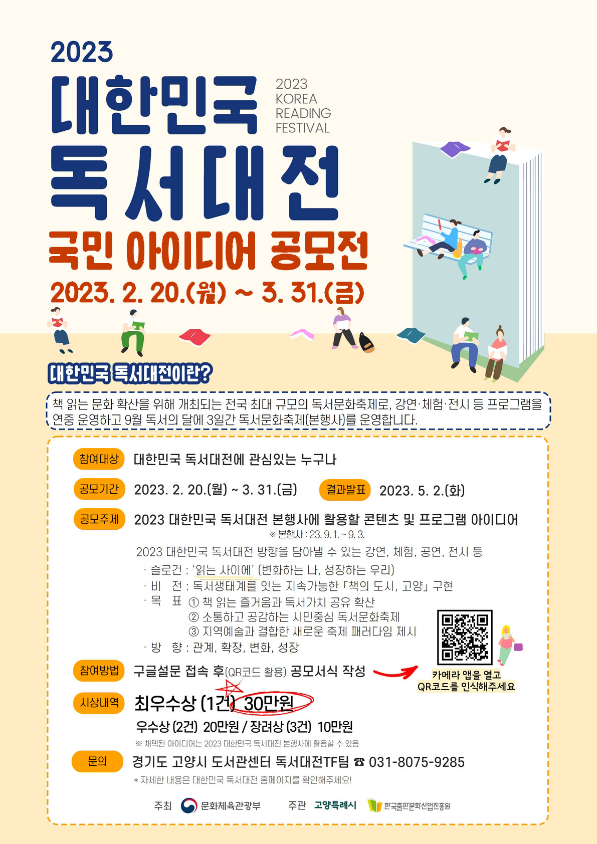 ◎ 2023 대한민국 독서대전 국민 아이디어 공모전
- 2023 대한민국 독서대전. 2023 KOREA READING FESTIVAL. 국민 아이디어 공모전 2023년 2월 20일(월) ~ 3월 31일(금) | 대한민국 독서대전이란? 책 읽는 문화 확산을 위해 개최되는 전국 최대 규모의 독서문화축제로, 강연·체험·전시 등 프로그램을 연중 운영하고 9월 독서의 달에 3일간 독서문화축제(본행사)를 운영합니다. | 참여대상: 대한민국 독서대전에 관심있는 누구나 | 공모기간: 2023년 2월 20일(월)부터 3월 31일(금) | 결과발표: 2023년 5월 2일(화) | 공모주제: 2023 대한민국 독서대전 본행사에 활용할 콘텐츠 및 프로그램 아이디어 ※ 본행사: 2023년 9월 1일부터 9월 3일까지 | 2023 대한민국 독서대전 방향을 담아낼 수 있는 강연, 체험, 공연, 전시 등. * 슬로건: '읽는 사이에'(변화하는 나, 성장하는 우리). * 비전: 독서생태계를 잇는 지속가능한 「책의 도시, 고양」 구현. * 목표: ① 책 읽는 즐거움과 독서가치 공유 확산 ② 소통하고 공감하는 시민중심 독서문화축제 ③ 지역예술과 결합한 새로운 축제 패러다임 제시 | 방향: 관계, 확장, 변화, 성장 | 참여방법: 구글설문 접속 후(QR코드 활용) 공모서식 작성.  https://docs.google.com/forms/d/e/1FAIpQLSdx28GcZwmnv2soav6Y-T36PEMdgVbzUbL_garCcF8_jBOC9A/closedform 바로가기 QR코드. 카메라 앱을 열고 QR 코드를 인식해주세요. | 시상내역: 최우수상(1건) 30만원. 우수상(2건) 20만원 / 장려상(3건) 10만원 ※ 채택된 아이디어는 2023 대한민국 독서대전 본행사에 활용할 수 있음 | 문의: 경기도 고양시 도서관센터 독서대전 TF팀. 전화번호 031-8075-9285. * 자세한 내용은 대한민국 독서대전 홈페이지를 확인해주세요! | 주최 : 문화체육관광부 | 주관: 고양특례시. 한국출판문화산업진흥원