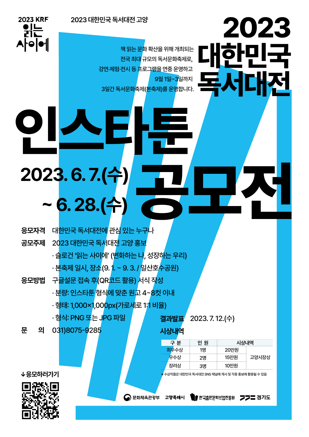 ◎ 2023 대한민국 독서대전 인스타툰 공모전
- 2023 KRF 읽는 사이에 | 2023 대한민국 독서대전 고양 | 2023 대한민국 독서대전. 책 읽는 문화 확산을 위해 개최되는 전국 최대 규모의 독서문화축제로, 강연·체험·전시 등 프로그램을 연중 운영하고 9월 1일부터 3일까지 3일간 독서문화축제(본축제)를 운영합니다. | 인스타툰 공모전. 2023년 6월 7일(수)부터 6월 28일(수)까지 | 응모자격: 대한민국 독서대전에 관심 있는 누구나 | 공모주제: 2023 대한민국 독서대전 고양 홍보. * 슬로건 '읽는 사이에' (변화하는 나, 성장하는 우리). * 본축제 일시, 장소(9월 1일부터 9월 3일까지 / 일산호수공원) | 응모방법: 구글설문 접속 후(QR코드 활용) 서식 작성. * 분량-인스타툰 형식에 맞춘 원고 4~8컷 이내. * 형태-1,000 X 1,000px(가로세로 1:1 비율). * 형식-PNG 또는 JPG 파일 | 문의: 031-8075-9285 | 결과발표: 2023년 7월 12일(수) | 시상내역: 1. 최우수상, 인원-1명, 시상내역-20만원(고양시장상). 2. 우수상, 인원-2명, 시상내역-15만원(고양시장상). 3. 장려상, 인원-3명, 시상내역-10만원(고양시장상) | 응모하러가기. https://docs.google.com/forms/d/e/1FAIpQLSd9kRYhNY4MacSbRGQA9jRuYZYI4DosHCA1n5DYDOTyJqKN4w/closedform 바로가기 QR 코드 | 문화체육관광부 / 고양특례시 / 한국출판문화산업진흥원 / 경기도
