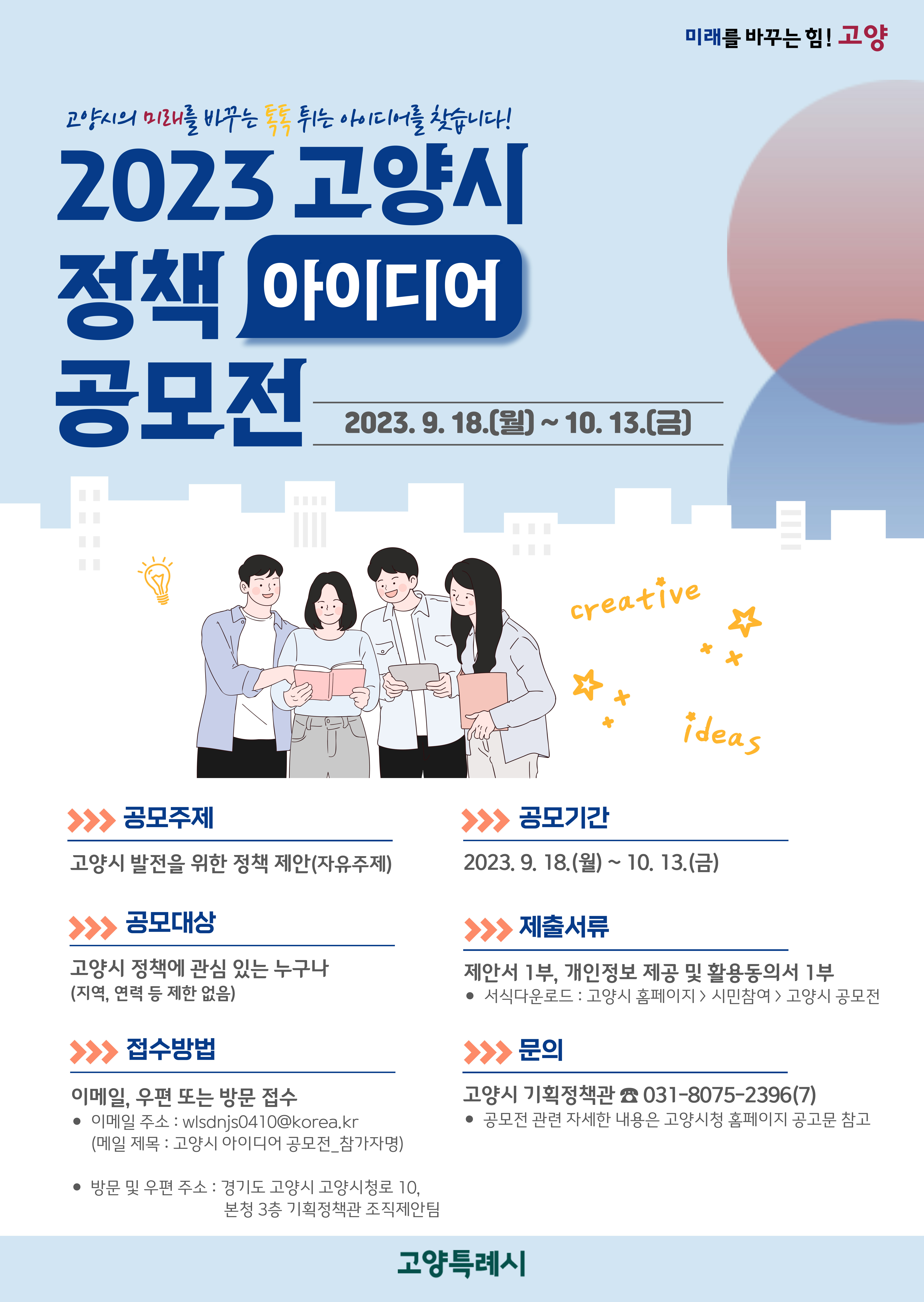 ◎ 2023년 고양시 정책 아이디어 공모전
- 미래를 바꾸는 힘! 고양 | 고양시의 미래를 바꾸는 톡톡 튀는 아이디어를 찾습니다! 2023 고양시 정책 아이디어 공모전. 2023년 9월 18일(월) ~ 10월 13일(금) | 공모주제: 고양시 발전을 위한 정책 제안(자유주제) | 공모기간: 2023년 9월 18일(월) ~ 10월 13일(금) | 공모대상: 고양시 정책에 관심 있는 누구나(지역, 연력 등 제한 없음) | 제출서류: 제안서 1부, 개인정보 제공 및 활용동의서 1부. * 서식다운로드 : 고양시 홈페이지 > 시민참여 > 고양시 공모전 | 접수방법: 이메일, 우편 또는 방문 접수. * 이메일 주소: wlsdnjs0410@korea.kr(메일 제목 : 고양시 아이디어 공모전_참가자명) * 방문 및 우편주소 : 경기도 고양시 고양시청로 10, 본청 3층 기획정책관 조직제안팀 | 문의: 고양시 기획정책관. 전화번호: 031-8075-2396(7). * 공모전 관련 자세한 내용은 고양시청 홈페이지 공고문 참고 | 고양특례시