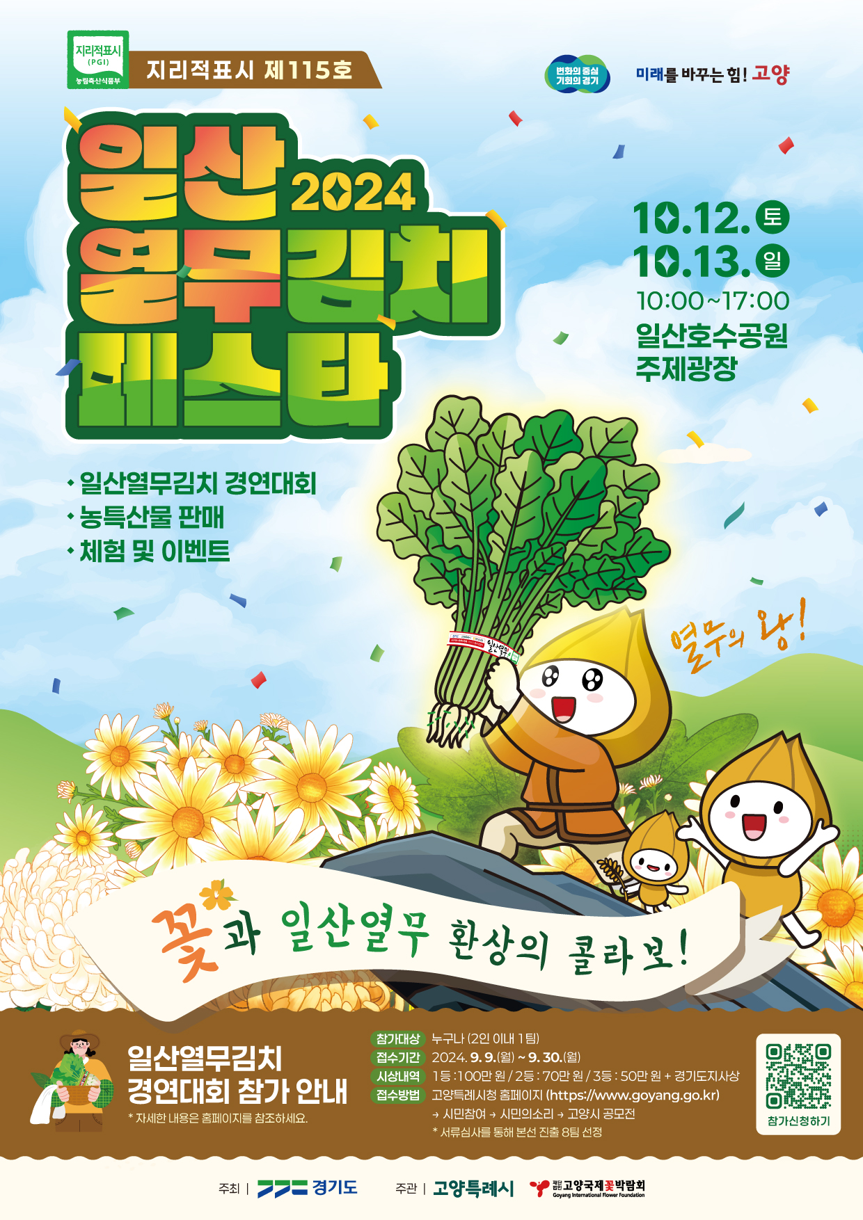 지리적표시 제115호 |변화의 중심 기회의 경기 미래를 바꾸는 힘 고양 | 2024일산 열무김치 페스타 | 일산열무김치 경연대회, 농특산물 판매, 체험 및 이벤트 | 10.12(토) 10.13(일) 10:00~17:00 일산호수공원 주제광장 | 꽃과 일산 열무 환상의 콜라보! 열무의 왕! | 일산열무김치 경연대회 참가안내 *자세한 내용은 홈페이지를 참고하세요 | 참가대상 : 누구나(2인이내 1팀) | 접수기간:2024.9.9(월)~9.30(월) | 시상내역 : 1등:100만원/2등:70만원/3등:50만원+경기도지사상 | 접수방법 : 고양특례시청 홈페이지 (https://www.goyang.go.kr) 시민참여>시민의소리>고양시공모전 *서류심사를 통해 본선 진출 8팀 선정 | 주최 경기도 | 주관 고양특례시, 고양국제꽃박람회