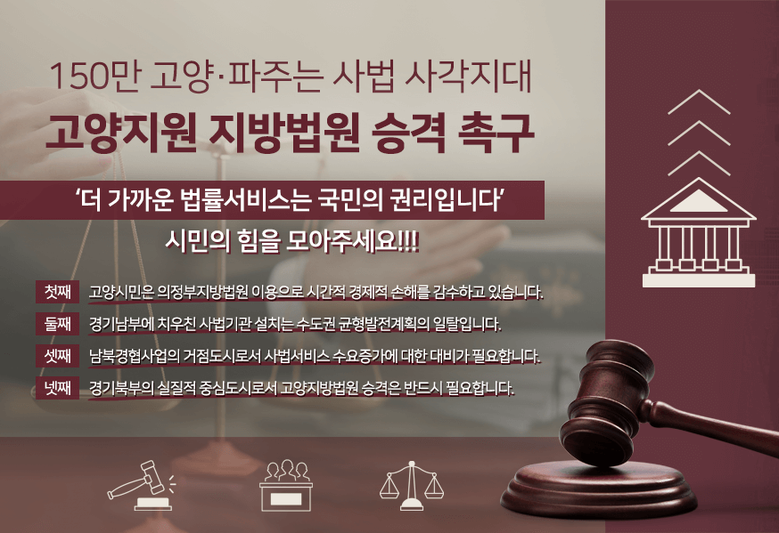 150만 고양 파주는 사법 사각지대 고양지원 지방법원 승격 촉구 더 가까운 법률 서비스는 국민의 권리입니다. 시민의 힘을 모아주세요!!! 첫째 고양시민은 의정부지방법원 이용으로 시간적 경제적 손해를 감수하고 있습니다. 둘째 경기남부에 치우친 사법기관 설치는 수도권 균형발전계획의 일탈입니다. 셋째 남북경협사업의 거점도시로서 사법서비스 수요증가에 대한 대비가 필요합니다. 경기북부의 실질적 중심도시로서 고양지방법원 승격은 반드시 필요합니다.